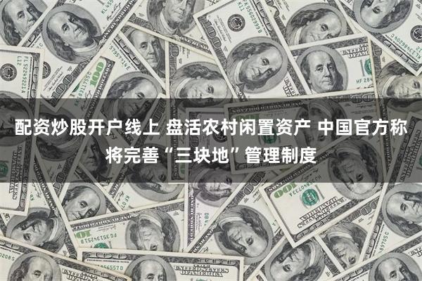 配资炒股开户线上 盘活农村闲置资产 中国官方称将完善“三块地”管理制度