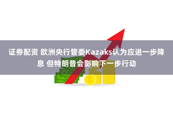 证劵配资 欧洲央行管委Kazaks认为应进一步降息 但特朗普会影响下一步行动